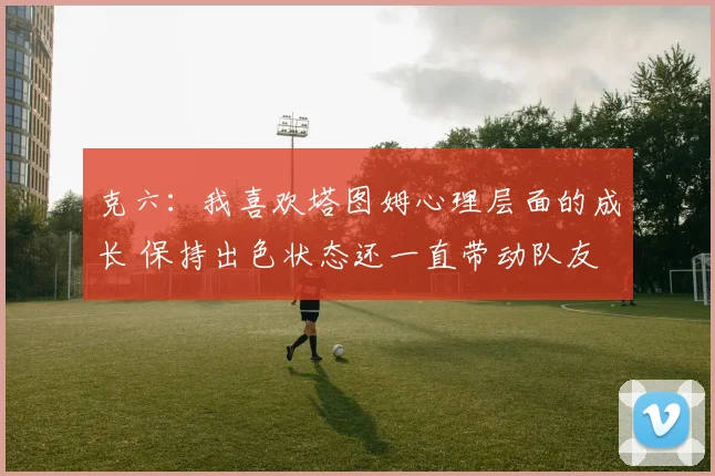 克六：我喜欢塔图姆心理层面的成长 保持出色状态还一直带动队友