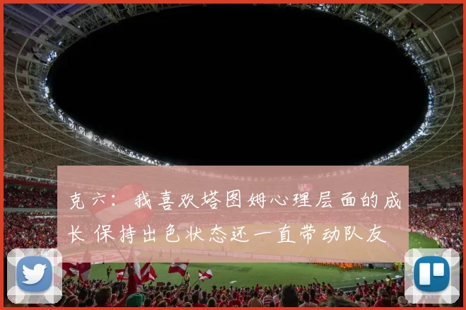 克六：我喜欢塔图姆心理层面的成长 保持出色状态还一直带动队友